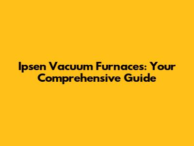 Ipsen Vacuum Furnaces: Your Comprehensive Guide