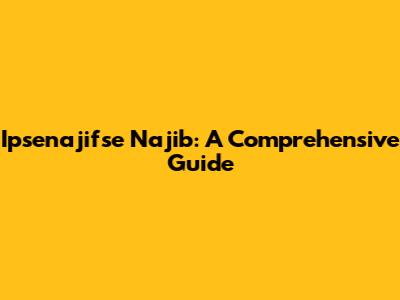 Ipsenajifse Najib: A Comprehensive Guide