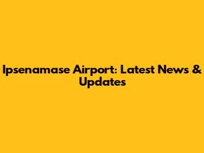 Ipsenamase Airport: Latest News & Updates