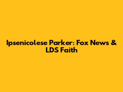 Ipsenicolese Parker: Fox News & LDS Faith