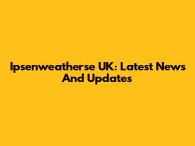 Ipsenweatherse UK: Latest News And Updates
