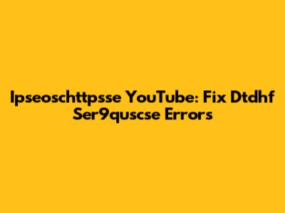 Ipseoschttpsse YouTube: Fix Dtdhf Ser9quscse Errors