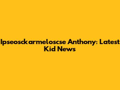 Ipseosckarmeloscse Anthony: Latest Kid News