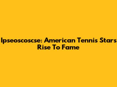 Ipseoscoscse: American Tennis Star's Rise To Fame