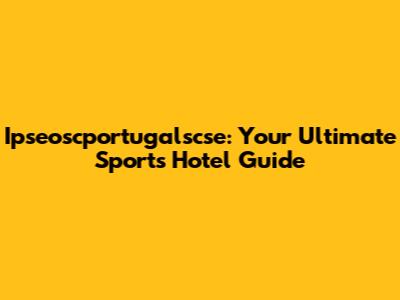 Ipseoscportugalscse: Your Ultimate Sports Hotel Guide