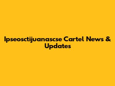 Ipseosctijuanascse Cartel News & Updates