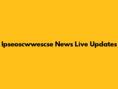 Ipseoscwwescse News Live Updates