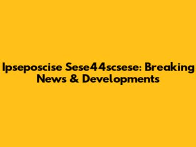 Ipseposcise Sese44scsese: Breaking News & Developments