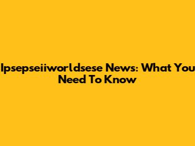 Ipsepseiiworldsese News: What You Need To Know