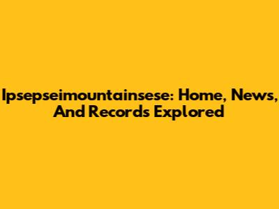 Ipsepseimountainsese: Home, News, And Records Explored