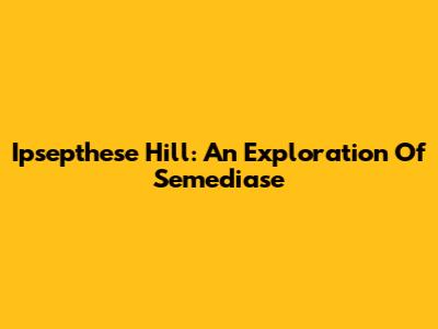 Ipsepthese Hill: An Exploration Of Semediase