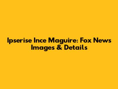 Ipserise Ince Maguire: Fox News Images & Details