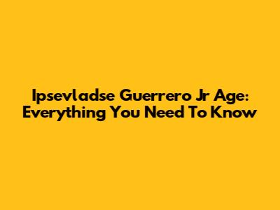 Ipsevladse Guerrero Jr Age: Everything You Need To Know