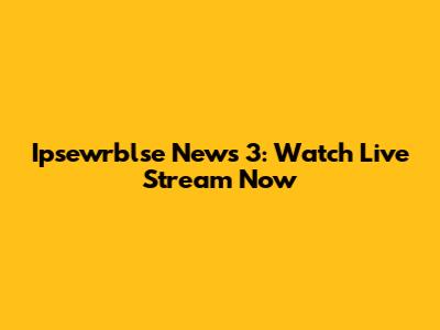 Ipsewrblse News 3: Watch Live Stream Now