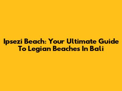 Ipsezi Beach: Your Ultimate Guide To Legian Beaches In Bali