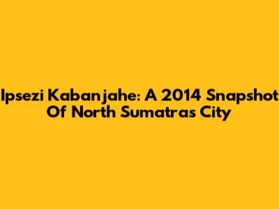 Ipsezi Kabanjahe: A 2014 Snapshot Of North Sumatra's City