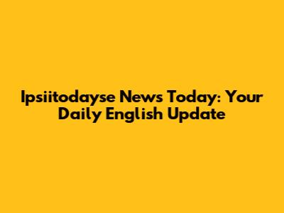 Ipsiitodayse News Today: Your Daily English Update