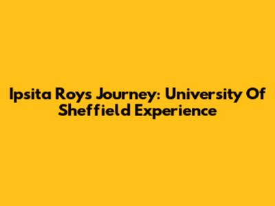 Ipsita Roy's Journey: University Of Sheffield Experience