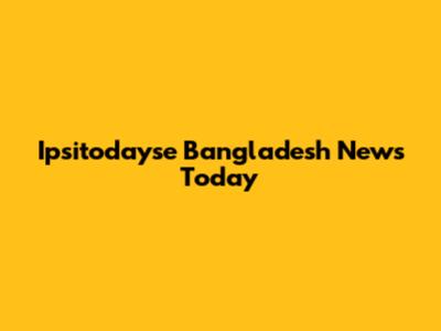 Ipsitodayse Bangladesh News Today