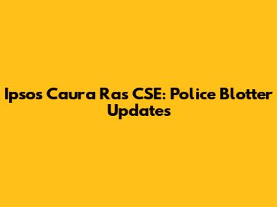 Ipsos Caura Ras CSE: Police Blotter Updates