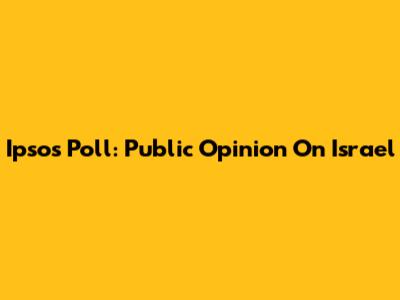 Ipsos Poll: Public Opinion On Israel