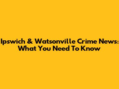 Ipswich & Watsonville Crime News: What You Need To Know