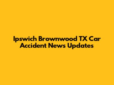 Ipswich Brownwood TX Car Accident News Updates