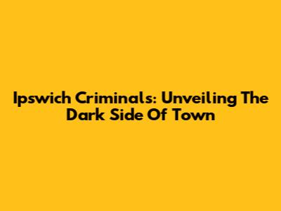 Ipswich Criminals: Unveiling The Dark Side Of Town