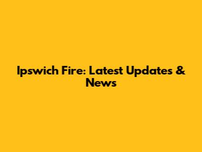 Ipswich Fire: Latest Updates & News