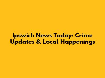 Ipswich News Today: Crime Updates & Local Happenings