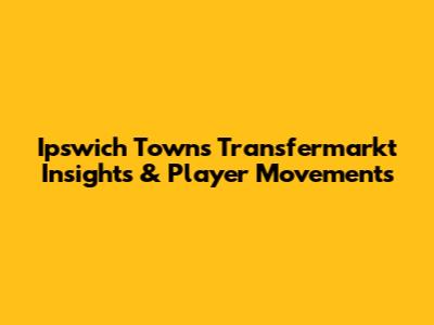 Ipswich Town's Transfermarkt Insights & Player Movements