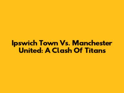 Ipswich Town Vs. Manchester United: A Clash Of Titans
