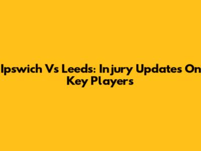 Ipswich Vs Leeds: Injury Updates On Key Players