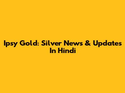Ipsy Gold: Silver News & Updates In Hindi