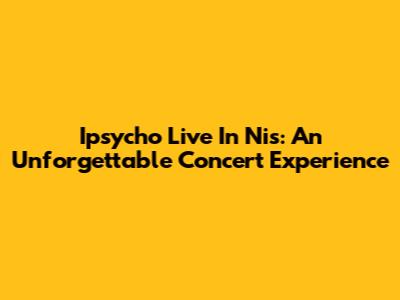 Ipsycho Live In Nis: An Unforgettable Concert Experience