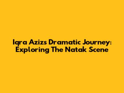 Iqra Aziz's Dramatic Journey: Exploring The Natak Scene