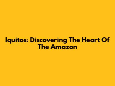 Iquitos: Discovering The Heart Of The Amazon