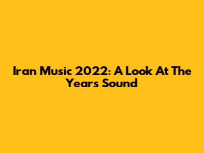 Iran Music 2022: A Look At The Year's Sound