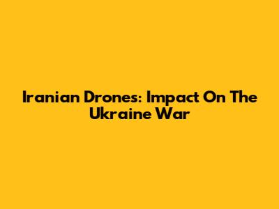 Iranian Drones: Impact On The Ukraine War