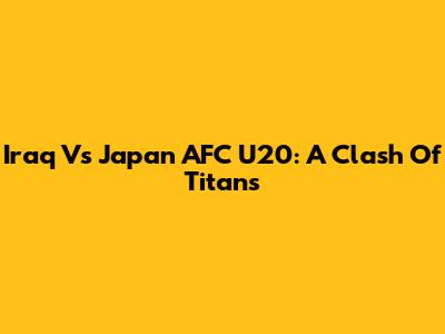 Iraq Vs Japan AFC U20: A Clash Of Titans