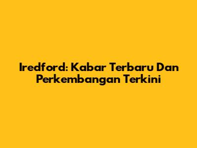 Iredford: Kabar Terbaru Dan Perkembangan Terkini