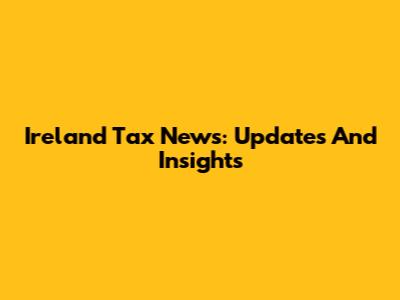 Ireland Tax News: Updates And Insights