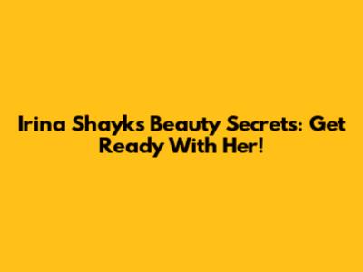 Irina Shayk's Beauty Secrets: Get Ready With Her!