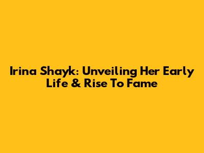 Irina Shayk: Unveiling Her Early Life & Rise To Fame