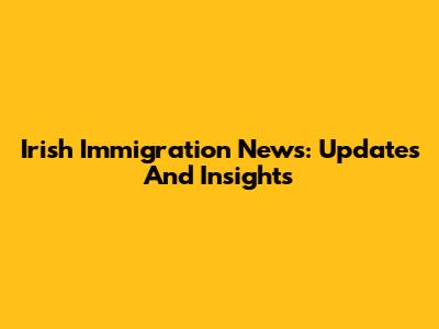 Irish Immigration News: Updates And Insights