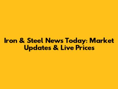 Iron & Steel News Today: Market Updates & Live Prices