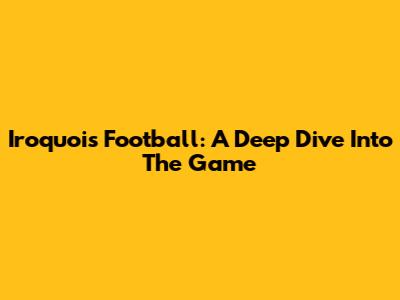 Iroquois Football: A Deep Dive Into The Game