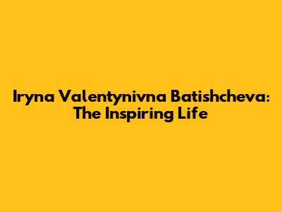 Iryna Valentynivna Batishcheva: The Inspiring Life