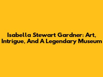 Isabella Stewart Gardner: Art, Intrigue, And A Legendary Museum
