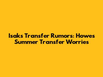 Isak's Transfer Rumors: Howe's Summer Transfer Worries